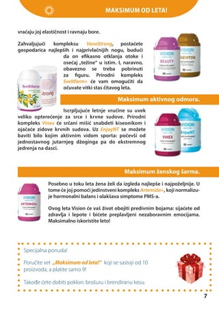 Maksimum od leta!
vraćaju joj elastičnost i ravnaju bore.
Zahvaljujući
kompleksu
VenoStrong, postaćete
gospodarica najlepših i najprivlačnijih nogu, budući
da on efikasno otklanja otoke i
osećaj „težine“ u istim. I, naravno,
obavezno se treba pobrinuti
za figuru. Prirodni kompleks
Sveltform+ će vam omogućiti da
očuvate vitki stas čitavog leta.

Maksimum aktivnog odmora.
Iscrpljujuće letnje vrućine su uvek
veliko opterećenje za srce i krvne sudove. Prirodni
kompleks Vinex će srčani mišić snabdeti kiseonikom i
ojačaće zidove krvnih sudova. Uz EnjoyNT se možete
baviti bilo kojim aktivnim vidom sporta: počevši od
jednostavnog jutarnjeg džoginga pa do ekstremnog
jedrenja na dasci.

Maksimum ženskog šarma.
Posebno u toku leta žena želi da izgleda najlepše i najpoželjnije. U
tome će joj pomoći jedinstveni kompleks Artemida+, koji normalizuje hormonalni balans i olakšava simptome PMS-a.
Ovog leta Vision će vaš život obojiti predivnim bojama: sijaćete od
zdravlja i lepote i bićete preplavljeni nezaboravnim emocijama.
Maksimalno iskoristite leto!

Specijalna ponuda!
Poručite set „Maksimum od leta!” koji se sastoji od 10
proizvoda, a platite samo 9!
Takođe ćete dobiti poklon: brošuru i brendiranu kesu.

7

 