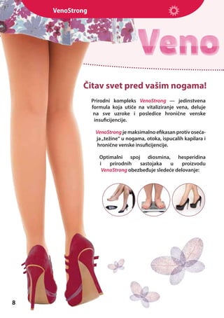 VenoStrong

Čitav svet pred vašim nogama!
Prirodni kompleks VenoStrong — jedinstvena
formula koja utiče na vitaliziranje vena, deluje
na sve uzroke i posledice hronične venske
insuficijencije.
VenoStrong je maksimalno efikasan protiv osećaja „težine“ u nogama, otoka, ispucalih kapilara i
hronične venske insuficijencije.
Optimalni spoj diosmina, hesperidina
i
prirodnih
sastojaka
u
proizvodu
VenoStrong obezbeđuje sledeće delovanje:

8

 