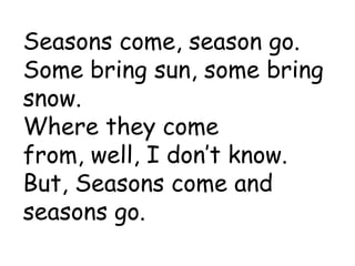 Seasons come, season go. Some bring sun, some bring snow. Where they come from, well, I don’t know. But, Seasons come and seasons go.  