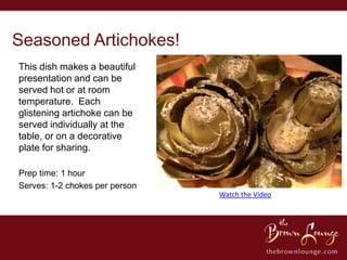 Seasoned Artichokes!
This dish makes a beautiful
presentation and can be
served hot or at room
temperature. Each
glistening artichoke can be
served individually at the
table, or on a decorative
plate for sharing.

Prep time: 1 hour
Serves: 1-2 chokes per person
                                Watch the Video
 