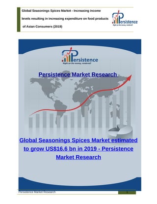 Global Seasonings Spices Market - Increasing income
levels resulting in increasing expenditure on food products
of Asian Consumers (2019)
Persistence Market Research
Global Seasonings Spices Market estimated
to grow US$16.6 bn in 2019 - Persistence
Market Research
Persistence Market Research 1
 