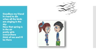 Goodbye my friend
it's hard to die
when all the birds
are singing in the
sky
Now that spring is
in the air
pretty girls
everywhere
think of me and I'll
be there
 