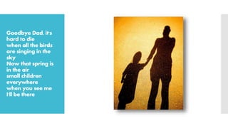 Goodbye Dad, it's
hard to die
when all the birds
are singing in the
sky
Now that spring is
in the air
small children
everywhere
when you see me
I'll be there
 