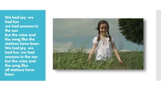 We had joy, we
had fun
we had seasons in
the sun
but the wine and
the song like the
stations have been
We had joy, we
had fun, we had
seasons in the sun
but the wine and
the song like
all stations have
been
 