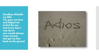 Goodbye Michelle
my little
You gave me love
and helped me
to find the sun
and every time I
was down
you would always
come around
and get my feet
back on the ground
 