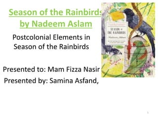 Season of the Rainbirds 
by Nadeem Aslam 
Postcolonial Elements in 
Season of the Rainbirds 
Presented to: Mam Fizza Nasir 
Presented by: Samina Asfand, 
1 
 