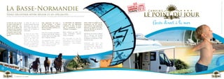 La Basse-Normandie                                                                                                                                              C A M P I N G
     Venez découvrir notre région et ses spécialités…
     Come to discover our region and its specialities / Entdecken unserer Region und Spezialitäten



     Le Point du Jour se situe
     au cœur d’une base na-
     turelle préservée, non
                                  Le Point du Jour is in
                                  center of based naturally
                                  preserved, you can ob-
                                                              Mais également les lieux à
                                                              ne pas manquer  : Le Mont
                                                              Saint Michel, Bayeux, Lisieux,
                                                                                                 La Normandie est également
                                                                                                 connue pour ses spécialités
                                                                                                 culinaires, le cidre, le calva-
                                                                                                                                   Venez visiter les plages du dé-
                                                                                                                                   barquement qui ont marqué
                                                                                                                                   notre histoire, mais également
                                                                                                                                                                         Accès direct à la mer
     loin de là, la Maison de     serve fauna and flora in    Beuvron en Auge, Honfleur, Ca-     dos, le camembert, le pont-       découvrir le Musée de la Bat-     C A M P I N G
     la Nature et de l’estuaire   maison de La Nature in      bourg, Falaise…                    l’évêque, la teurgoule…           terie de Merville ou encore le
     de l’Orne à Sallenelle est   Sallenelles.                                                                                     Mémorial de Caen.
     à découvrir pour le plai-                                And a lot of places inevitable :   Many culinary as cider, cal-
     sir des petits comme des     Le Point du Jour befin-     Le Mont Saint Michel, Bayeux,      vados, camembert, pont-lé-        Normandy was center of World
     grands.                      det sich im Herzen eine     Lisieux, Beuvron en Auge, Hon-     vêque, teurgoule…                 War 2. Discover the landing
                                  natürliche konservierte     fleur, Cabourg, falaise…                                             beaches or different museum
                                  Basis. In der Nähe, en-                                        Die Normandie ist auch be-        as Batterie de Merville or Mé-
                                  tdecken Sie das Natu-       unumgängliche Orte, wie Le         kannt durch ihre kulinarische     morial de Caen.
                                  rhaus und die Mündung       Mont Saint Michel, Bayeux,         Spezialitäten: cidre, calvados,
                                  der Orne in Sallenelles.                                       camembert,      pont-l’évêque,    Entdecken Sie auch die
                                  Großen und Kleinen wer-
                                                              Lisieux, Beuvron en Auge, Hon-
                                                              fleur, Cabourg, Falaise…           teurgoule...                      Landungsstrände, aber auch        C A M P I N G
                                          den Spaß haben.                                                                          das Museum der «Batterie de
                                                                                                                                   Merville» oder das Memorial
                                                                                                                                   von Caen.




                                                                                                                                                                     C A M P I N G

18




                    partir à la mer
 