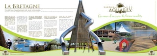 La Bretagne                                                                                                                                                                        C A M P I N G
     Venez vous impregner de nos légendes...
     Brittany : Come and immerse yourself in the mystery and legends. / Die Bretagne: Tauchen Sie in unsere Sagen und Legenden ein.



     Aquarev vous offre l’am-
     biance zen d’un site excep-
     tionnel au bord d’un lac, au
                                    in an amazing site, on the
                                    edge of a lake, where you
                                    will discover funny and
                                                                   ainsi que les nombreux sentiers
                                                                   de randonnée qui permettent de
                                                                   découvrir toutes les facettes de la
                                                                                                           Explorez les îles bretonnes, dé-
                                                                                                           couvrez une nature authentique
                                                                                                           et véritable, à pied ou à vélo.
                                                                                                                                                 Chaque lieu a son anecdote et
                                                                                                                                                 nourrit le folklore Breton.
                                                                                                                                                                                    Au cœur d’un parc de loisir insolite
     cœur d’une base de loisirs     unknown activities. In the     Bretagne.                                                                     Among Brocéliande’s Forest and         C A M P I N G
     insolites. Au carrefour des    middle of Brittany, Loudéac                                            Made by sea and winds, Brittany’s     the medieval town of Josselin,
     routes de Bretagne, Lou-       is the perfect departure for   Around Loudéac area, you can not        got plenty of natural and amazing     the megalithic sites of Carnac
     déac sera le point de dé-      your visits and activities.    miss: Rennes, THE place to party        sites. Nantes canal, pink granit      and Fougères Castle, History and
     part rêvé de vos visites et                                   and enjoy a drink, Saint-Malo and       coast, or Morbihan Golfe. Explore     legends mingle since ages in the
     activités.                     Autour du pays de Loudéac,     its battlements, the pink gra-          the islands, discover true wild na-   Celtic Land. The castles are
                                    vous ne devez surtout pas      nit coast, the Rohan land and its       ture, walking or biking...            full of legends... Each
           Aquarev offers you       manquer : la vibrante ville    castles, and the many walks and                                               place has its own
               a peacefull at-      de Rennes, Saint-Malo et       hike path where you will discover                                             anecdote to make
                    mosphere                                                                               Entre la Forêt de Brocéliande
                                    ses remparts, la Côte de       the different faces of Britany.         et la Cité Médiévale de Josse-        the Celtic folk-
                                    Granit Rose, la Terre des                                              lin, les alignements de Carnac        lore live on.
                                    Rohan et ses châteaux,         Façonnée par la mer et les vents, la    et le Château de Fougères,                                                   C A M P I N G
                                                                   Bretagne regorge de sites naturels      Histoire et légendes se mêlent
                                                                   exceptionnels. Le Canal de Nantes       depuis des siècles en Terre
                                                                   à Brest, la Côte de Granit Rose ou le   Celte. Les Châteaux sont habi-
                                                                              Golfe du Morbihan.           tés de légendes...




14




                      Respirer la campagne
 