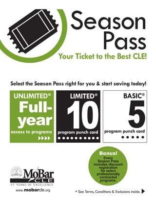 Season
                                Pass
                         Your Ticket to the Best CLE!

Select the Season Pass right for you & start saving today!




                            10 5
 UNLIMITED*                   LIMITED*                          BASIC*
   Full-
   year                                            program punch card
access to programs       program punch card



                                                Bonus!
                                                   Every
                                              Season Pass
                                            includes discount


      MoBar
                                               registration
                                                 for select
                                              professionally
                                                contracted
            CLE                                 programs.
51 YEARS OF EXCELLENCE
  www.mobarcle.org
                                * See Terms, Conditions & Exclusions inside.
 