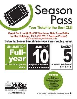 Season
                                 Pass
                         Your Ticket to the Best CLE!
   Great Deal on MoBarCLE Seminars Gets Even Better
    for the Holidays, 15% Off 2013 Season Passes!
                     Must be purchased by December 19, 2012
Select the Season Pass right for you & start saving today!




                             10 5
 UNLIMITED*                    LIMITED*                           BASIC*
   Full-
   year                                              program punch card
access to programs       program punch card



                                                  Bonus!
                                                     Every
                                                Season Pass
                                              includes discount


      MoBar
                                                 registration
                                                   for select
                                                professionally
                                                  contracted
            CLE                                   programs.
52 Years of Excellence

  www.mobarcle.org
                                  * See Terms, Conditions & Exclusions inside.
 