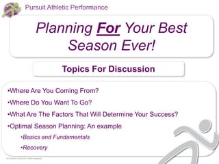 Pursuit Athletic Performance

Planning For Your Best
Season Ever!
Topics For Discussion
•Where Are You Coming From?

•Where Do You Want To Go?
•What Are The Factors That Will Determine Your Success?
•Optimal Season Planning: An example
•Basics and Fundamentals
•Recovery
© PURSUIT ATHLETIC PERFORMANCE

 