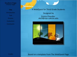 Student Page
 [Teacher Page]
                  Seasons
     Title              A WebQuest for Third Grade Students
 Introduction                      Designed by
     Task
                                  Emma Chandler
   Process                     ekc9@zips.uakron.edu
  Evaluation
  Conclusion




    Credits          Based on a template from The WebQuest Page
 