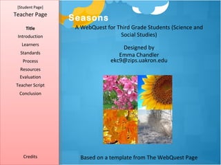 [Student Page]
Teacher Page
                  Seasons
     Title         A WebQuest for Third Grade Students (Science and
 Introduction                      Social Studies)
   Learners
                                    Designed by
  Standards                        Emma Chandler
   Process                      ekc9@zips.uakron.edu
  Resources
  Evaluation
Teacher Script
  Conclusion




    Credits          Based on a template from The WebQuest Page
 