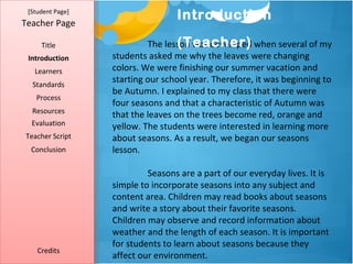 [Student Page]
                                  Introduction
Teacher Page

     Title                         (Teacher)
                           The lesson was developed when several of my
 Introduction     students asked me why the leaves were changing
   Learners       colors. We were finishing our summer vacation and
  Standards
                  starting our school year. Therefore, it was beginning to
                  be Autumn. I explained to my class that there were
   Process
                  four seasons and that a characteristic of Autumn was
  Resources
                  that the leaves on the trees become red, orange and
  Evaluation      yellow. The students were interested in learning more
Teacher Script    about seasons. As a result, we began our seasons
  Conclusion      lesson.

                           Seasons are a part of our everyday lives. It is
                  simple to incorporate seasons into any subject and
                  content area. Children may read books about seasons
                  and write a story about their favorite seasons.
                  Children may observe and record information about
                  weather and the length of each season. It is important
                  for students to learn about seasons because they
    Credits
                  affect our environment.
 