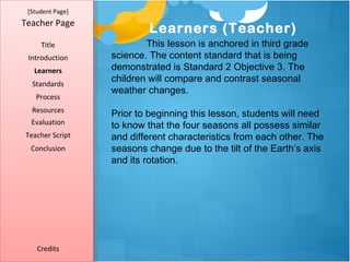 [Student Page]
Teacher Page
                          Learners (Teacher)
     Title                This lesson is anchored in third grade
 Introduction     science. The content standard that is being
   Learners       demonstrated is Standard 2 Objective 3. The
  Standards
                  children will compare and contrast seasonal
                  weather changes.
   Process
  Resources
                  Prior to beginning this lesson, students will need
  Evaluation      to know that the four seasons all possess similar
Teacher Script    and different characteristics from each other. The
  Conclusion      seasons change due to the tilt of the Earth’s axis
                  and its rotation.




    Credits
 