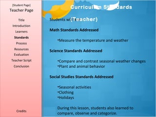 [Student Page]
                             Curriculum Standards
Teacher Page

     Title                   (Teacher)
                  Students will learn:
 Introduction
   Learners       Math Standards Addressed
  Standards
                      •Measure the temperature and weather
   Process
  Resources
                  Science Standards Addressed
  Evaluation
Teacher Script        •Compare and contrast seasonal weather changes
  Conclusion          •Plant and animal behavior

                  Social Studies Standards Addressed

                      •Seasonal activities
                      •Clothing
                      •Holidays

                      During this lesson, students also learned to
    Credits
                      compare, observe and categorize.
 