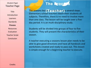 [Student Page]
                                  The Process
Teacher Page

     Title                          (Teacher)
                  The seasons lesson is organized into several steps.
                  Elementary school teachers teach their students all
 Introduction
                  subjects. Therefore, there is no need to involve more
   Learners
                  than one class. The lesson will be taught over a five-
  Standards       day period. It is an multi-disciplinary study.
   Process
  Resources       Students will be divided into groups of four to five
  Evaluation      students. They will present the characteristics of their
Teacher Script    season.
  Conclusion
                  A teacher executing a seasons lesson plan needs to be
                  able to give good directions and have all handouts and
                  worksheets created and ready to pass out. This lesson
                  is simple enough for a beginning teacher to execute.




    Credits
 