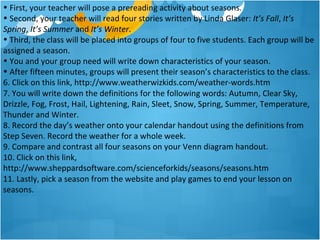 • First, your teacher will pose a prereading activity about seasons.
• Second, your teacher will read four stories written by Linda Glaser: It’s Fall, It’s
Spring, It’s Summer and It’s Winter.
• Third, the class will be placed into groups of four to five students. Each group will be
assigned a season.
• You and your group need will write down characteristics of your season.
• After fifteen minutes, groups will present their season’s characteristics to the class.
6. Click on this link, http://www.weatherwizkids.com/weather-words.htm
7. You will write down the definitions for the following words: Autumn, Clear Sky,
Drizzle, Fog, Frost, Hail, Lightening, Rain, Sleet, Snow, Spring, Summer, Temperature,
Thunder and Winter.
8. Record the day’s weather onto your calendar handout using the definitions from
Step Seven. Record the weather for a whole week.
9. Compare and contrast all four seasons on your Venn diagram handout.
10. Click on this link,
http://www.sheppardsoftware.com/scienceforkids/seasons/seasons.htm
11. Lastly, pick a season from the website and play games to end your lesson on
seasons.
 