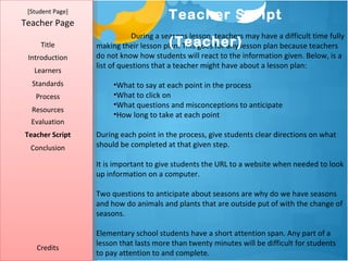 [Student Page]
                                        Teacher Script
Teacher Page
                             During a seasons lesson, teachers may have a difficult time fully
     Title                              (Teacher)
                  making their lesson plan. This goes for any lesson plan because teachers
 Introduction     do not know how students will react to the information given. Below, is a
                  list of questions that a teacher might have about a lesson plan:
   Learners
  Standards            •What to say at each point in the process
   Process             •What to click on
                       •What questions and misconceptions to anticipate
  Resources
                       •How long to take at each point
  Evaluation
Teacher Script    During each point in the process, give students clear directions on what
  Conclusion      should be completed at that given step.

                  It is important to give students the URL to a website when needed to look
                  up information on a computer.

                  Two questions to anticipate about seasons are why do we have seasons
                  and how do animals and plants that are outside put of with the change of
                  seasons.

                  Elementary school students have a short attention span. Any part of a
                  lesson that lasts more than twenty minutes will be difficult for students
    Credits
                  to pay attention to and complete.
 