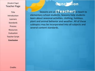 [Student Page]
                                         Conclusion
Teacher Page

     Title                 Seasons are an(Teacher)to teach to
                                          important lesson
 Introduction     elementary school students. Seasons help students
   Learners       learn about seasonal activities, clothing, holidays,
  Standards
                  plant and animal behavior and weather. All of these
                  subtopics may be incorporated into all subjects and
   Process
                  several content standards.
  Resources
  Evaluation
Teacher Script
  Conclusion




    Credits
 