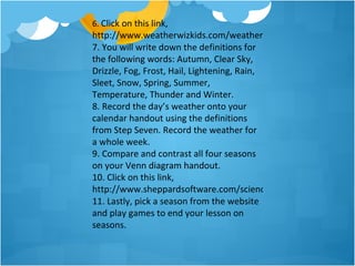 6. Click on this link,
http://www.weatherwizkids.com/weather-words.htm
7. You will write down the definitions for
the following words: Autumn, Clear Sky,
Drizzle, Fog, Frost, Hail, Lightening, Rain,
Sleet, Snow, Spring, Summer,
Temperature, Thunder and Winter.
8. Record the day’s weather onto your
calendar handout using the definitions
from Step Seven. Record the weather for
a whole week.
9. Compare and contrast all four seasons
on your Venn diagram handout.
10. Click on this link,
http://www.sheppardsoftware.com/scienceforkids/seasons/seaso
11. Lastly, pick a season from the website
and play games to end your lesson on
seasons.
 