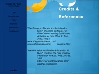 Student Page
 [Teacher Page]

                                                  Credits &
     Title
 Introduction                                     References
     Task
   Process
  Evaluation      "The Seasons - Games and Activities for
  Conclusion                Kids." Sheppard Software: Fun
                            Free Online Learning Games and
                            Activities for Kids. Web. 21 Feb.
                            2012. <http://
                  www.sheppardsoftware.com/
                  scienceforkids/seasons/         seasons.htm>.

                  "Weather Wiz Kids Weather Information for
                           Kids." Weather Wiz Kids Weather
                           Information for Kids. Web. 21 Feb.
                           2012
                           http://www.weatherwizkids.com/
                           weather-words.htm>

    Credits
 