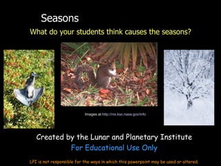 Seasons
What do your students think causes the seasons?




                           Images at http://nix.ksc.nasa.gov/info




   Created by the Lunar and Planetary Institute
            For Educational Use Only
LPI is not responsible for the ways in which this powerpoint may be used or altered.
 