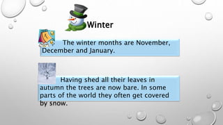 The winter months are November,
December and January.
Having shed all their leaves in
autumn the trees are now bare. In some
parts of the world they often get covered
by snow.
Winter
 