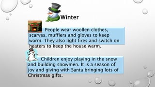 People wear woollen clothes,
scarves, mufflers and gloves to keep
warm. They also light fires and switch on
heaters to keep the house warm.
Children enjoy playing in the snow
and building snowmen. It is a season of
joy and giving with Santa bringing lots of
Christmas gifts.
Winter
 