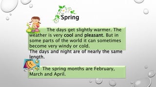 The days get slightly warmer. The
weather is very cool and pleasant. But in
some parts of the world it can sometimes
become very windy or cold.
The days and night are of nearly the same
length.
The spring months are February,
March and April.
Spring
 