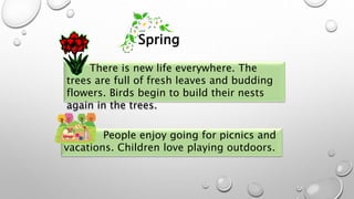 There is new life everywhere. The
trees are full of fresh leaves and budding
flowers. Birds begin to build their nests
again in the trees.
People enjoy going for picnics and
vacations. Children love playing outdoors.
Spring
 