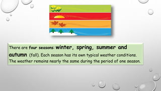 There are four seasons: winter, spring, summer and
autumn (fall). Each season has its own typical weather conditions.
The weather remains nearly the same during the period of one season.
 