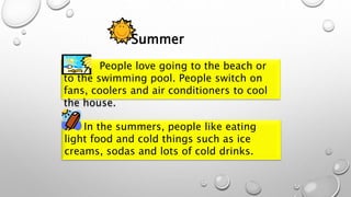 Summer
People love going to the beach or
to the swimming pool. People switch on
fans, coolers and air conditioners to cool
the house.
In the summers, people like eating
light food and cold things such as ice
creams, sodas and lots of cold drinks.
 
