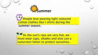 People love wearing light coloured
cotton clothes like t shirts during the
summer season.
Summer
As the sun's rays are very hot, we
must wear caps, shades and also use a
sunscreen lotion to protect ourselves.
 