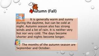 Autumn (Fall)
The months of the autumn season are
September and October.
It is generally warm and sunny
during the daytime, but can be cold at
night. Autumn season also has strong
winds and a lot of rain. It is neither very
hot nor very cold. The days become
shorter and nights become longer.
 