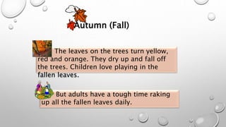 Autumn (Fall)
But adults have a tough time raking
up all the fallen leaves daily.
The leaves on the trees turn yellow,
red and orange. They dry up and fall off
the trees. Children love playing in the
fallen leaves.
 