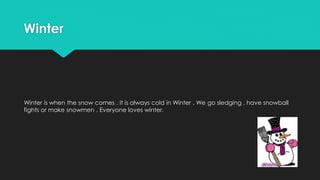 Winter
Winter is when the snow comes . It is always cold in Winter . We go sledging , have snowball
fights or make snowmen . Everyone loves winter.
 