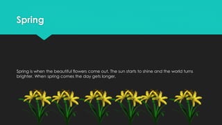 Spring
Spring is when the beautiful flowers come out. The sun starts to shine and the world turns
brighter. When spring comes the day gets longer.
 