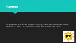 Summer
In Summer it gets really hot and people start eating ice cream more. Children play in water .
Families go to the beach and have fun. Summer is when everyone loves the sun.
 