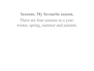 Seasons. My favourite season.
There are four seasons in a year:
winter, spring, summer and autumn.
 