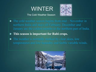 WINTER
 The cold weather season begins from mid – November in
northern India and stays till February. December and
January are the coldest months in the northern part of India.
 This season is important for Rabi crops.
 The weather is normally marked by clear skies, low
temperatures and low humidity and feeble variable winds.
The Cold Weather Season
 