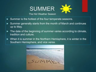 SUMMER
 Summer is the hottest of the four temperate seasons.
 Summer generally starts from the month of March and continues
up to May.
 The date of the beginning of summer varies according to climate,
tradition and culture.
 When it is summer in the Northern Hemisphere, it is winter in the
Southern Hemisphere, and vice versa.
The Hot Weather Season
 