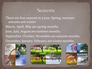 There are four seasons in a year. Spring, summer,
autumn and winter.
March, April, May are spring months.
June, July, August are summer months.
September, October, November are autumn months.
December, January, February are winter months.
 