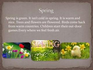Spring is green. It isnt cold in spring. It is warm and
nice. Trees and flowers are flowered. Birds come back
from warm countries. Children start their out-door
games.Every where we feel fresh air.
 