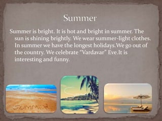 Summer is bright. It is hot and bright in summer. The
sun is shining brightly. We wear summer-light clothes.
In summer we have the longest holidays.We go out of
the country. We celebrate Vardavar Eve.It is
interesting and funny.
 