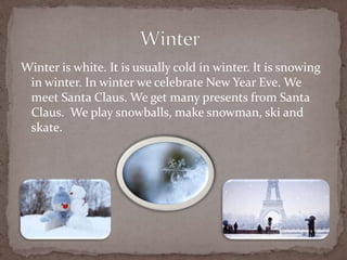Winter is white. It is usually cold in winter. It is snowing
in winter. In winter we celebrate New Year Eve. We
meet Santa Claus. We get many presents from Santa
Claus. We play snowballs, make snowman, ski and
skate.
 