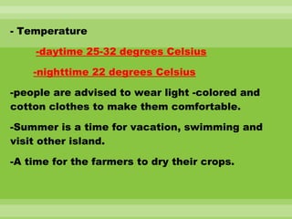 - Temperature
-daytime 25-32 degrees Celsius
-nighttime 22 degrees Celsius
-people are advised to wear light -colored and
cotton clothes to make them comfortable.
-Summer is a time for vacation, swimming and
visit other island.
-A time for the farmers to dry their crops.
 