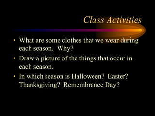 Class Activities
• What are some clothes that we wear during
each season. Why?
• Draw a picture of the things that occur in
each season.
• In which season is Halloween? Easter?
Thanksgiving? Remembrance Day?
 