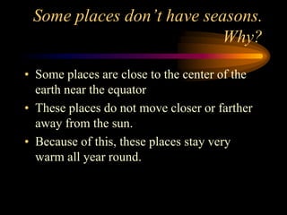 Some places don’t have seasons.
Why?
• Some places are close to the center of the
earth near the equator
• These places do not move closer or farther
away from the sun.
• Because of this, these places stay very
warm all year round.
 