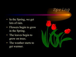 Spring
• In the Spring, we get
lots of rain.
• Flowers begin to grow
in the Spring.
• The leaves begin to
grow on trees.
• The weather starts to
get warmer.
 